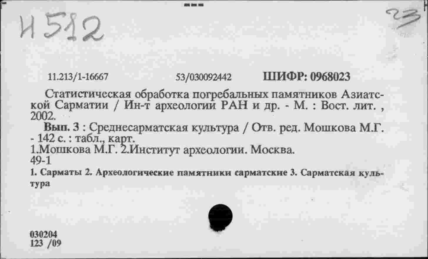 ﻿И 5*42
11.213/1-16667	53/030092442 ШИФР: 0968023
Статистическая обработка погребальных памятников Азиатской Сарматии / Ин-т археологии РАН и др. - М. : Вост. лит. ,
Вып. 3 : Среднесарматская культура / Отв. ред. Мошкова М.Г.
-142 с. : табл., карт.
І.Мопікова М.Г. 2.Институт археологии. Москва.
1. Сарматы 2. Археологические памятники сарматские 3. Сарматская культура
030204
123 /09